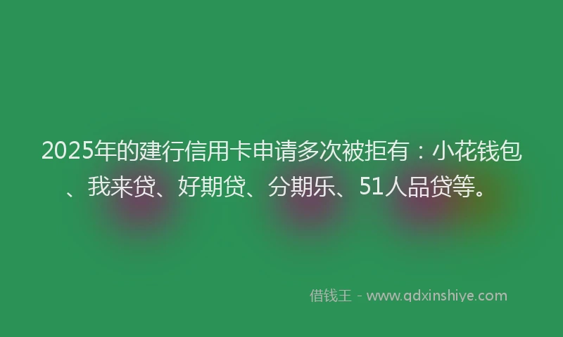 2025年的建行信用卡申请多次被拒有：小花钱包、我来贷、好期贷、分期乐、51人品贷等。