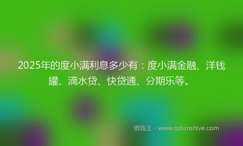 2025年的度小满利息多少有：度小满金融、洋钱罐、滴水贷、快贷通、分期乐等。