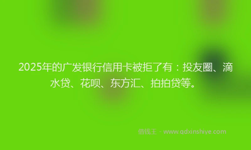 2025年的广发银行信用卡被拒了有：投友圈、滴水贷、花呗、东方汇、拍拍贷等。