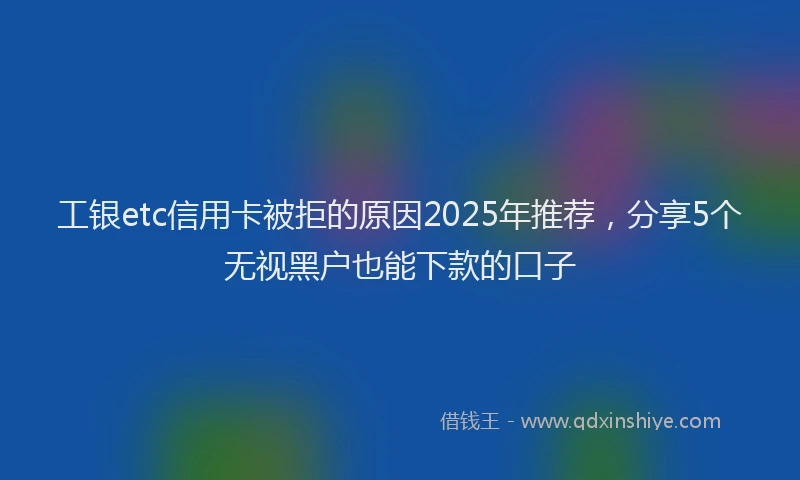 工银etc信用卡被拒的原因2025年推荐，分享5个无视黑户也能下款的口子