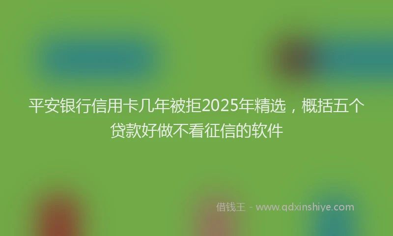 平安银行信用卡几年被拒2025年精选，概括五个贷款好做不看征信的软件