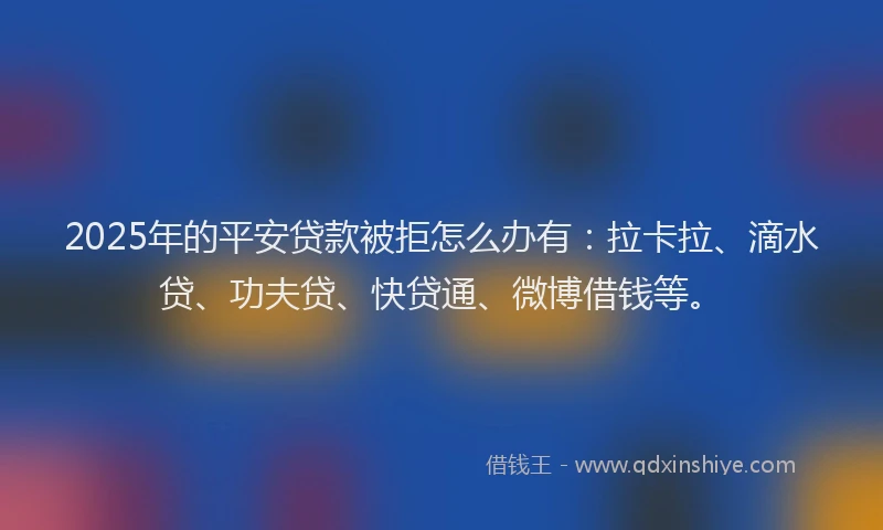 2025年的平安贷款被拒怎么办有：拉卡拉、滴水贷、功夫贷、快贷通、微博借钱等。
