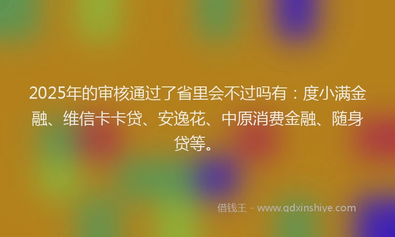 2025年的审核通过了省里会不过吗有：度小满金融、维信卡卡贷、安逸花、中原消费金融、随身贷等。