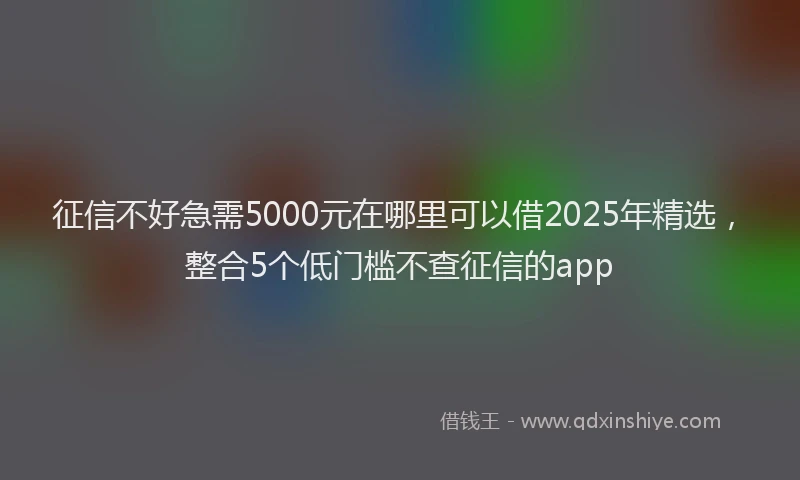 征信不好急需5000元在哪里可以借2025年精选，整合5个低门槛不查征信的app
