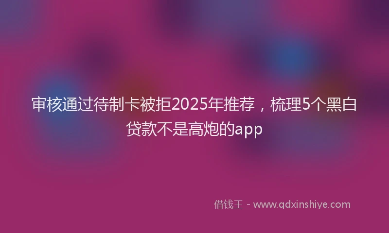 审核通过待制卡被拒2025年推荐，梳理5个黑白贷款不是高炮的app