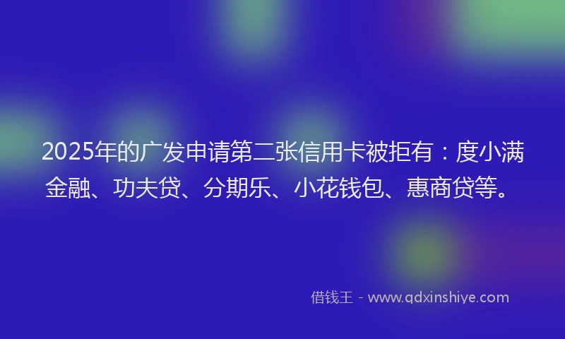 2025年的广发申请第二张信用卡被拒有：度小满金融、功夫贷、分期乐、小花钱包、惠商贷等。