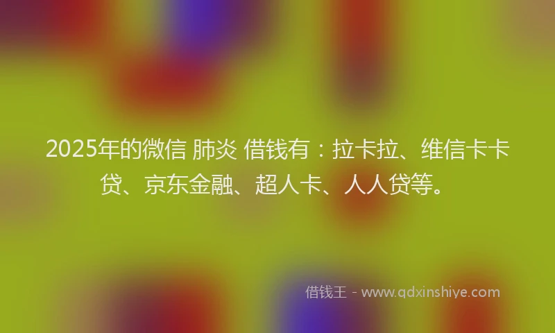 2025年的微信 肺炎 借钱有：拉卡拉、维信卡卡贷、京东金融、超人卡、人人贷等。