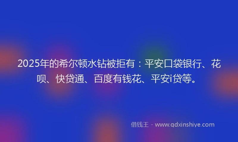 2025年的希尔顿水钻被拒有：平安口袋银行、花呗、快贷通、百度有钱花、平安i贷等。