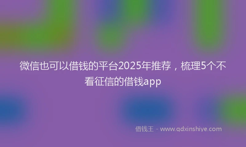 微信也可以借钱的平台2025年推荐，梳理5个不看征信的借钱app