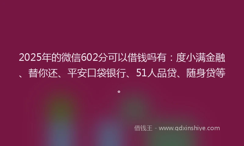 2025年的微信602分可以借钱吗有：度小满金融、替你还、平安口袋银行、51人品贷、随身贷等。
