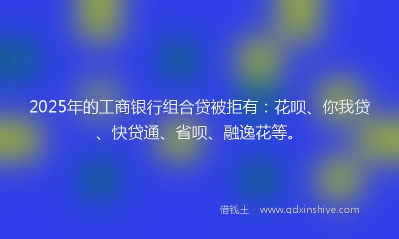 2025年的工商银行组合贷被拒有：花呗、你我贷、快贷通、省呗、融逸花等。