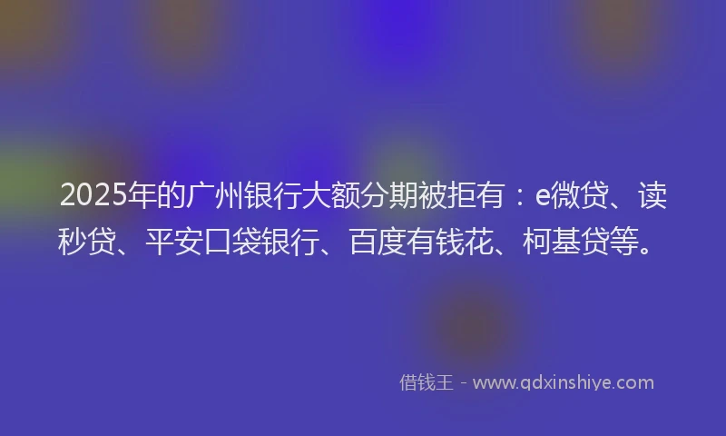 2025年的广州银行大额分期被拒有：e微贷、读秒贷、平安口袋银行、百度有钱花、柯基贷等。