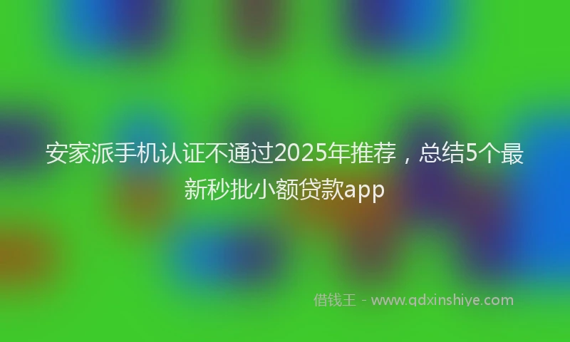 安家派手机认证不通过2025年推荐，总结5个最新秒批小额贷款app