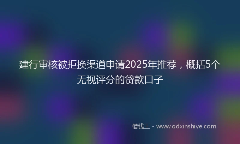 建行审核被拒换渠道申请2025年推荐，概括5个无视评分的贷款口子