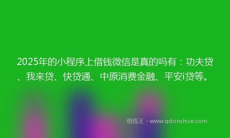 2025年的小程序上借钱微信是真的吗有：功夫贷、我来贷、快贷通、中原消费金融、平安i贷等。