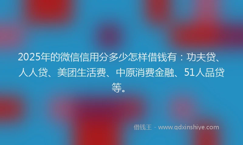 2025年的微信信用分多少怎样借钱有：功夫贷、人人贷、美团生活费、中原消费金融、51人品贷等。