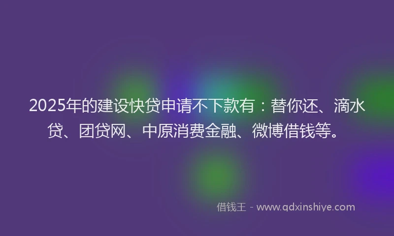 2025年的建设快贷申请不下款有：替你还、滴水贷、团贷网、中原消费金融、微博借钱等。