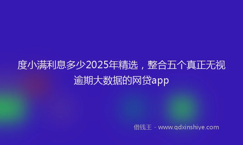 度小满利息多少2025年精选，整合五个真正无视逾期大数据的网贷app
