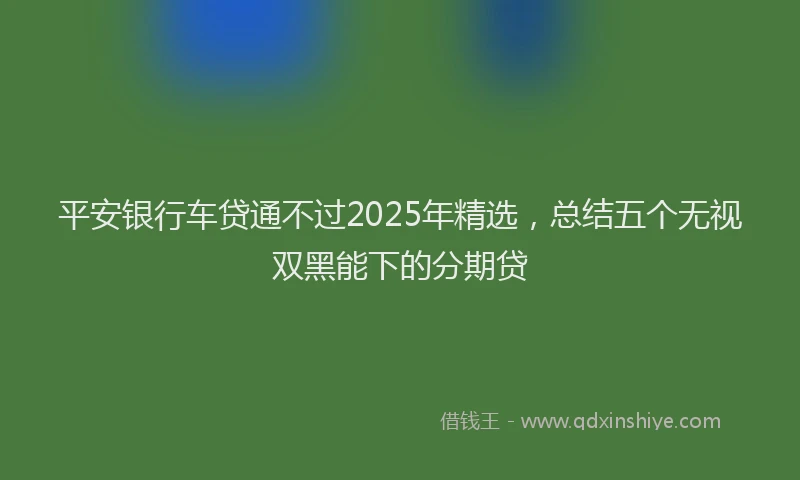 平安银行车贷通不过2025年精选，总结五个无视双黑能下的分期贷