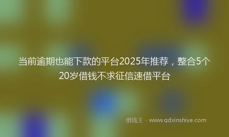 当前逾期也能下款的平台2025年推荐，整合5个20岁借钱不求征信速借平台