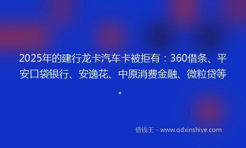 2025年的建行龙卡汽车卡被拒有：360借条、平安口袋银行、安逸花、中原消费金融、微粒贷等。