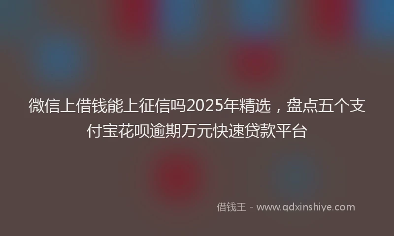 微信上借钱能上征信吗2025年精选，盘点五个支付宝花呗逾期万元快速贷款平台