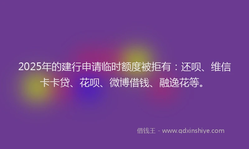 2025年的建行申请临时额度被拒有：还呗、维信卡卡贷、花呗、微博借钱、融逸花等。