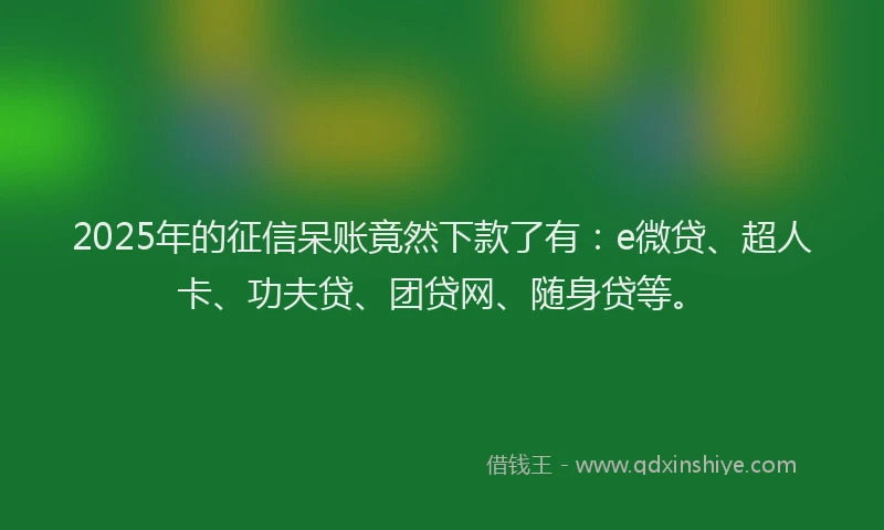 2025年的征信呆账竟然下款了有：e微贷、超人卡、功夫贷、团贷网、随身贷等。