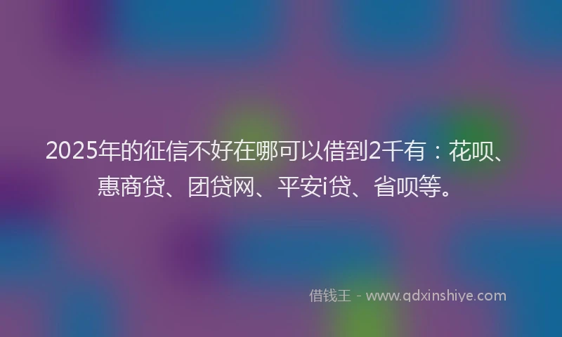 2025年的征信不好在哪可以借到2千有：花呗、惠商贷、团贷网、平安i贷、省呗等。