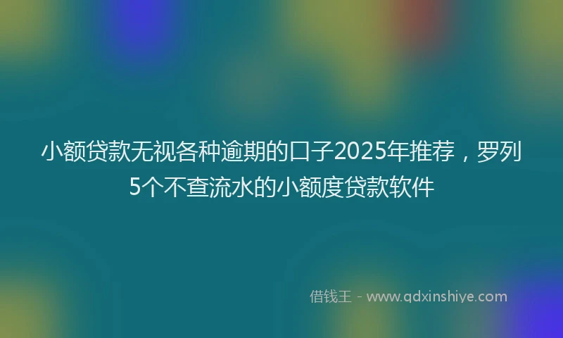 小额贷款无视各种逾期的口子2025年推荐，罗列5个不查流水的小额度贷款软件