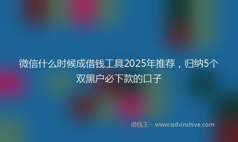 微信什么时候成借钱工具2025年推荐，归纳5个双黑户必下款的口子