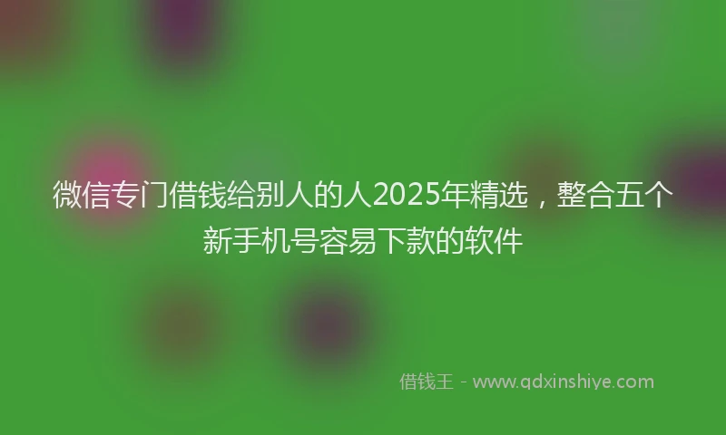 微信专门借钱给别人的人2025年精选，整合五个新手机号容易下款的软件