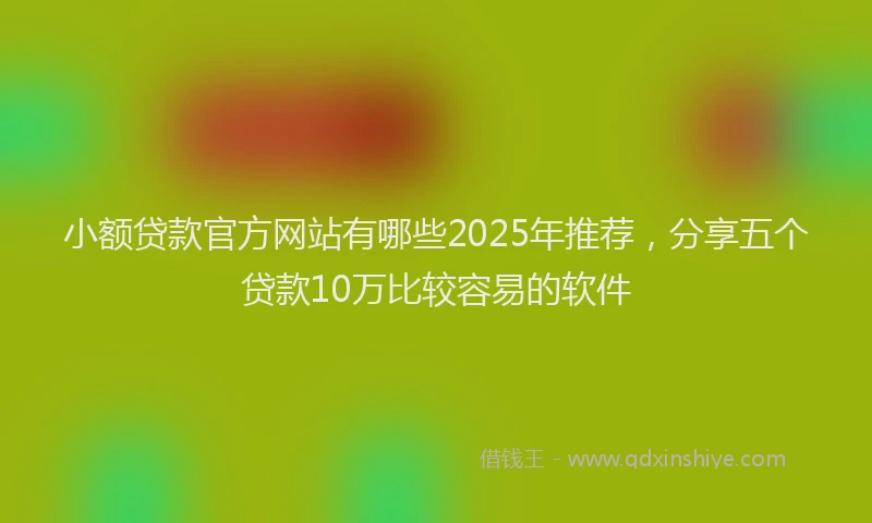 小额贷款官方网站有哪些2025年推荐，分享五个贷款10万比较容易的软件