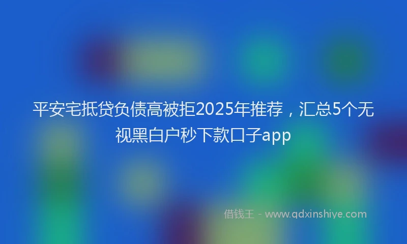 平安宅抵贷负债高被拒2025年推荐，汇总5个无视黑白户秒下款口子app
