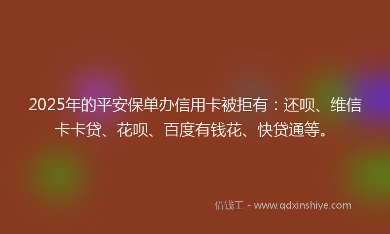 2025年的平安保单办信用卡被拒有：还呗、维信卡卡贷、花呗、百度有钱花、快贷通等。
