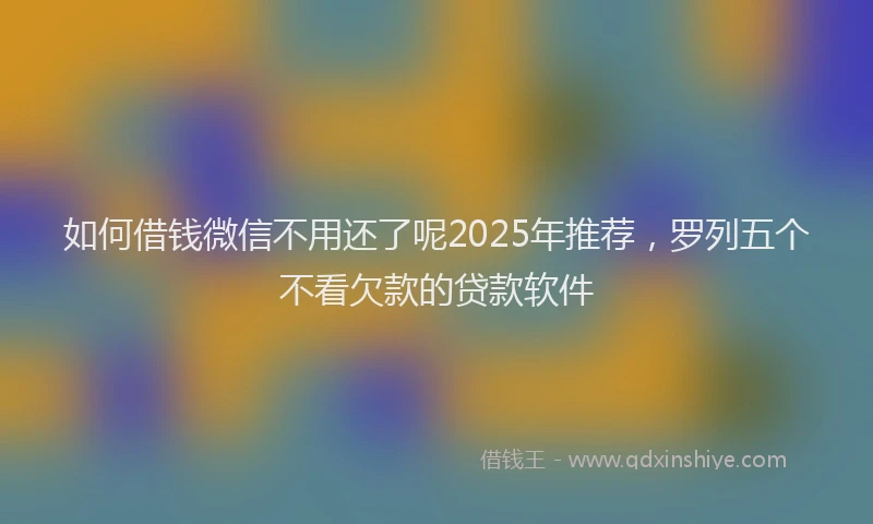 如何借钱微信不用还了呢2025年推荐，罗列五个不看欠款的贷款软件