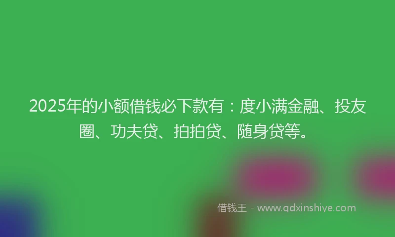 2025年的小额借钱必下款有：度小满金融、投友圈、功夫贷、拍拍贷、随身贷等。