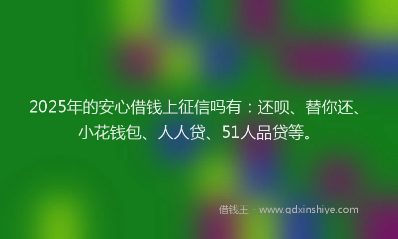 2025年的安心借钱上征信吗有：还呗、替你还、小花钱包、人人贷、51人品贷等。