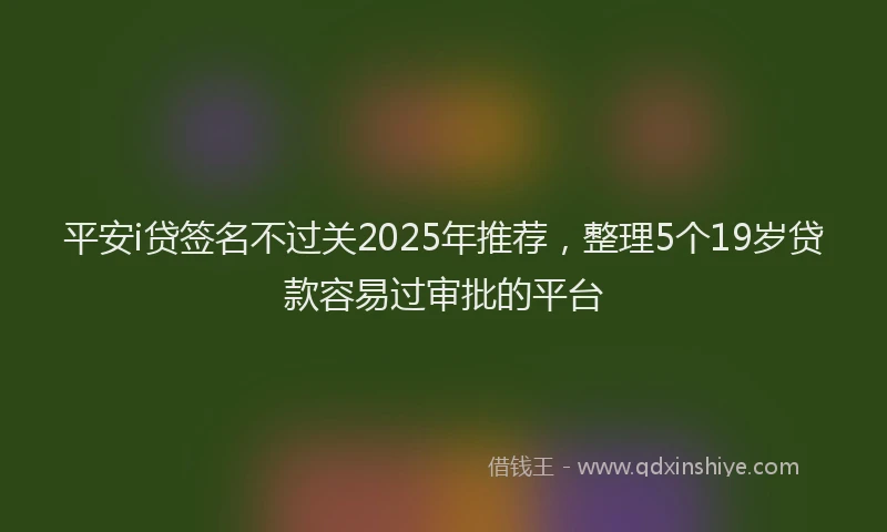 平安i贷签名不过关2025年推荐，整理5个19岁贷款容易过审批的平台