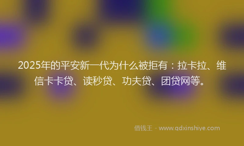 2025年的平安新一代为什么被拒有：拉卡拉、维信卡卡贷、读秒贷、功夫贷、团贷网等。