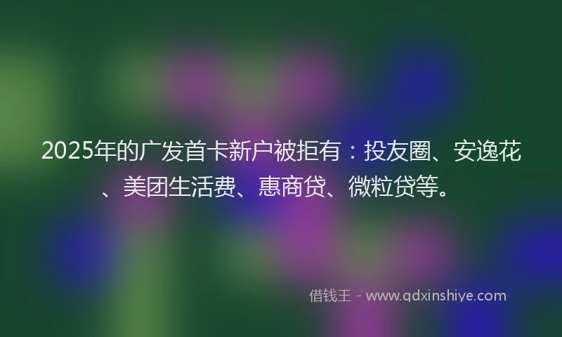 2025年的广发首卡新户被拒有：投友圈、安逸花、美团生活费、惠商贷、微粒贷等。