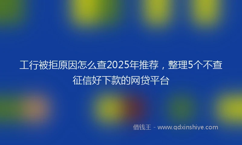 工行被拒原因怎么查2025年推荐，整理5个不查征信好下款的网贷平台
