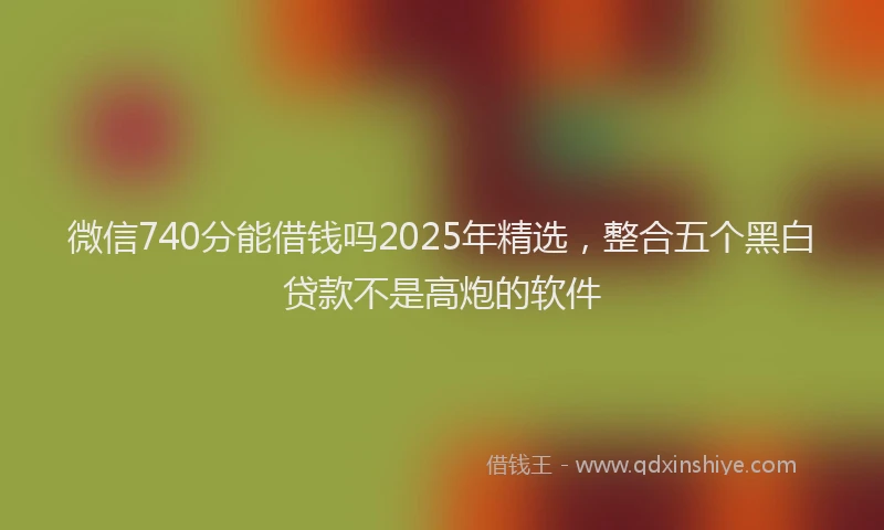微信740分能借钱吗2025年精选，整合五个黑白贷款不是高炮的软件