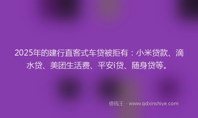 2025年的建行直客式车贷被拒有：小米贷款、滴水贷、美团生活费、平安i贷、随身贷等。