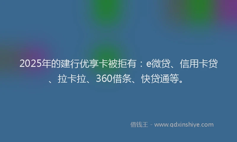 2025年的建行优享卡被拒有：e微贷、信用卡贷、拉卡拉、360借条、快贷通等。
