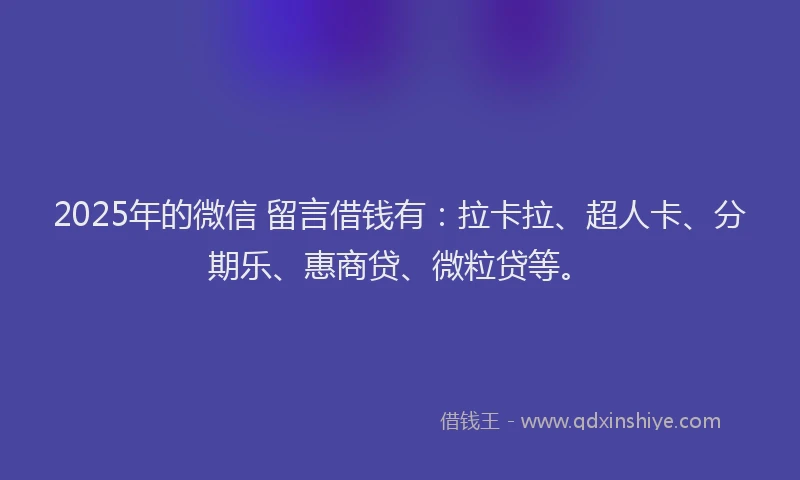 2025年的微信 留言借钱有：拉卡拉、超人卡、分期乐、惠商贷、微粒贷等。