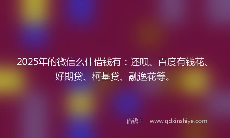 2025年的微信么什借钱有：还呗、百度有钱花、好期贷、柯基贷、融逸花等。