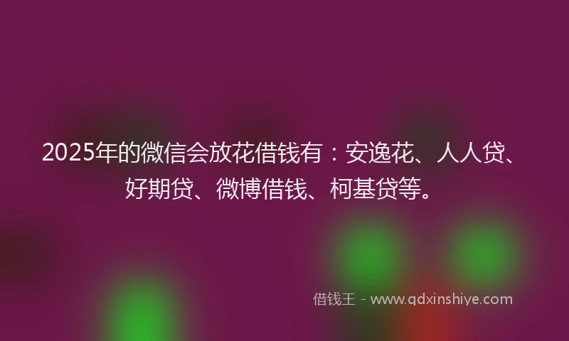 2025年的微信会放花借钱有：安逸花、人人贷、好期贷、微博借钱、柯基贷等。