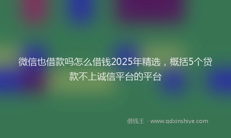 微信也借款吗怎么借钱2025年精选，概括5个贷款不上诚信平台的平台