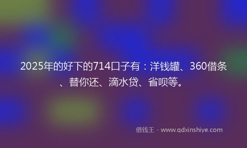 2025年的好下的714口子有：洋钱罐、360借条、替你还、滴水贷、省呗等。
